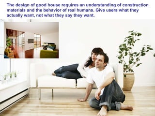 The design of good house requires an understanding of construction materials and the behavior of real humans. Give users what they actually want, not what they say they want.  