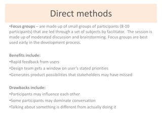 Direct methods
•Focus groups – are made up of small groups of participants (8-10
participants) that are led through a set ...