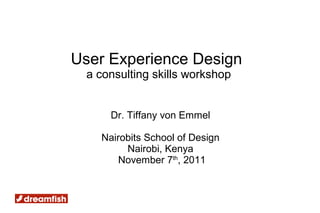 User Experience Design
 a consulting skills workshop


     Dr. Tiffany von Emmel

   Nairobits School of Design
        Nairobi, Kenya
       November 7th, 2011
 