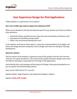 Partners in Software R&D and Engineering




          User Experience Design for iPad Applications
Today mobility is a requirement, not an option!

But is your mobile app ready to support the ubiquitous iPad?

When you’ve decided on the best development path for your product you’ll have to address
these questions-

      Should the iPhone and iPad versions share the same functionality and feature sets?
      How does the iPad affect pricing model?
      What is the incremental development cost?

In this webinar we’ll discuss these options, review the recommendations from Apple, and
look at the design decisions companies such as Google and Intuit are making for iPad app
development.

About the webinar

The first section of the webinar is a general survey of the problem and the most common
solutions, for a general audience. The second section speaks directly to design issues and is
intended for developers responsible for the design of iOS applications.

And while the focus and examples will be based on iOS apps, these general guidelines are
just as valid for the Android mobile devices.

Date: June 8, 2012 (10 am PT / 1 pm ET)

Speaker Details- Leigh Chapman, User Experience Designer, Impetus

Register athttp://lf1.me/g9/




                                  www.impetus.com
 