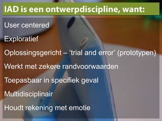 IAD is eenontwerpdiscipline, want:User centeredExploratiefOplossingsgericht – ‘trial and error’ (prototypen)Werkt met zekere randvoorwaardenToepasbaar in specifiek gevalMultidisciplinairHoudt rekening met emotie 