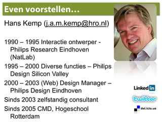 Even voorstellen…Hans Kemp (j.a.m.kemp@hro.nl)1990 – 1995 Interactie ontwerper - Philips Research Eindhoven (NatLab)1995 – 2000 Diverse functies – Philips Design SiliconValley2000 – 2003 (Web) Design Manager – Philips Design EindhovenSinds 2003 zelfstandig consultantSinds 2005 CMD, Hogeschool Rotterdam