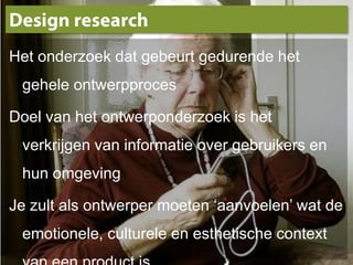 Design researchHet onderzoek dat gebeurt gedurende het gehele ontwerpprocesDoel van het ontwerponderzoek is het verkrijgen van informatie over gebruikers en hun omgevingJe zult als ontwerper moeten ‘aanvoelen’ wat de emotionele, culturele en esthetische context van een product is