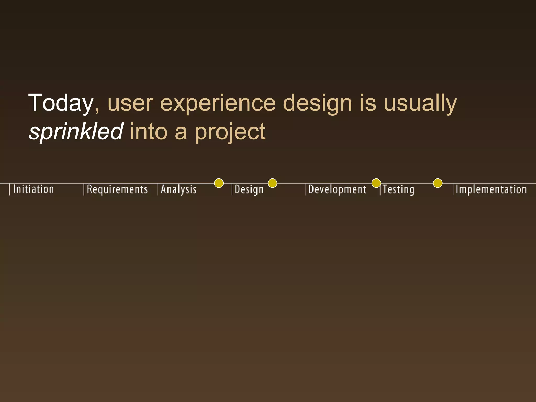 Today, user experience design is usually
sprinkled into a project
 