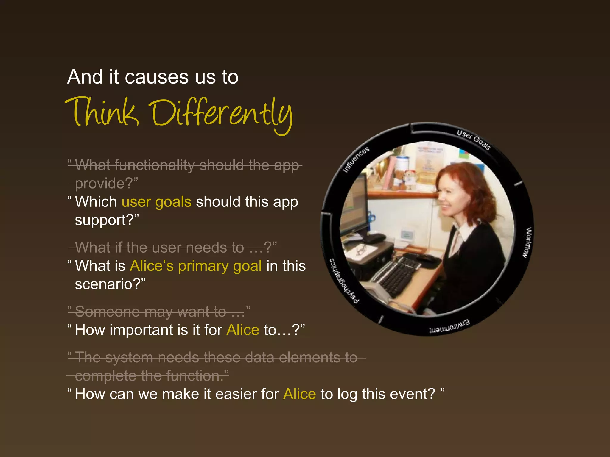 And it causes us to
Think Differently
“ What functionality should the app
  provide?”
“ Which user goals should this app
  support?”
  What if the user needs to …?”
“ What is Alice’s primary goal in this
  scenario?”
“ Someone may want to …”
“ How important is it for Alice to…?”
“ The system needs these data elements to
  complete the function.”
“ How can we make it easier for Alice to log this event? ”
 