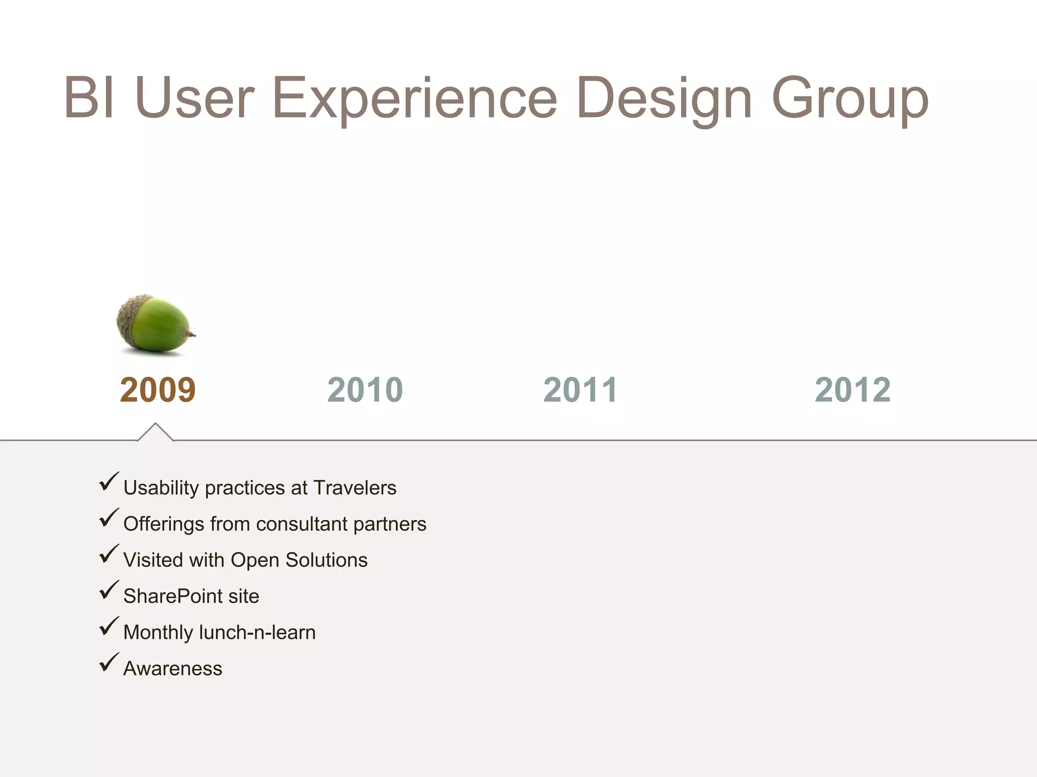 BI User Experience Design Group



   2009                   2010          2011   2012

  Usability practices at Travelers
  Offerings from consultant partners
  Visited with Open Solutions
  SharePoint site
  Monthly lunch-n-learn
  Awareness
 