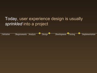 Today, user experience design is usually
sprinkled into a project
 