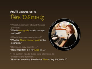 And it causes us to
Think Differently
“ What functionality should the app
  provide?”
“ Which user goals should this app
  support?”
  What if the user needs to …?”
“ What is Alice’s primary goal in this
  scenario?”
“ Someone may want to …”
“ How important is it for Alice to…?”
“ The system needs these data elements to
  complete the function.”
“ How can we make it easier for Alice to log this event? ”
 