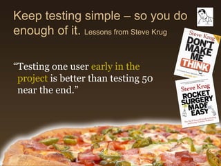Keep testing simple – so you do
enough of it. Lessons from Steve Krug

“Testing one user early in the
 project is better than testing 50
 near the end.”
 