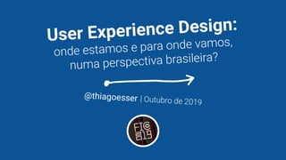 User Experience Design:
onde estamos e para onde vamos,
numa perspectiva brasileira?
@thiagoesser | Outubro de 2019
 