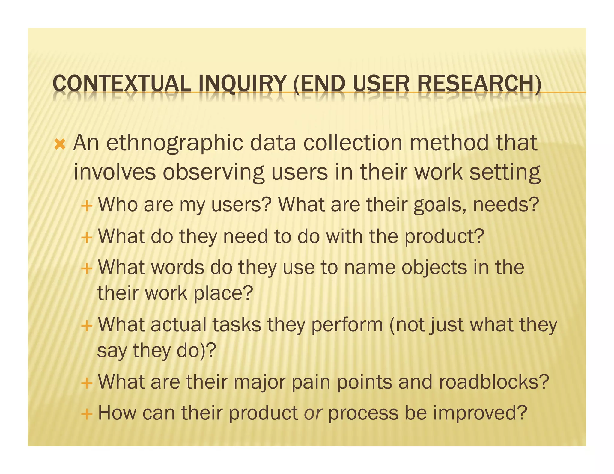 CONTEXTUAL INQUIRY (END USER RESEARCH) 
Ò An ethnographic data collection method that 
involves observing users in their work setting 
É Who are my users? What are their goals, needs? 
É What do they need to do with the product? 
É What words do they use to name objects in the 
their work place? 
É What actual tasks they perform (not just what they 
say they do)? 
É What are their major pain points and roadblocks? 
É How can their product or process be improved? 
 