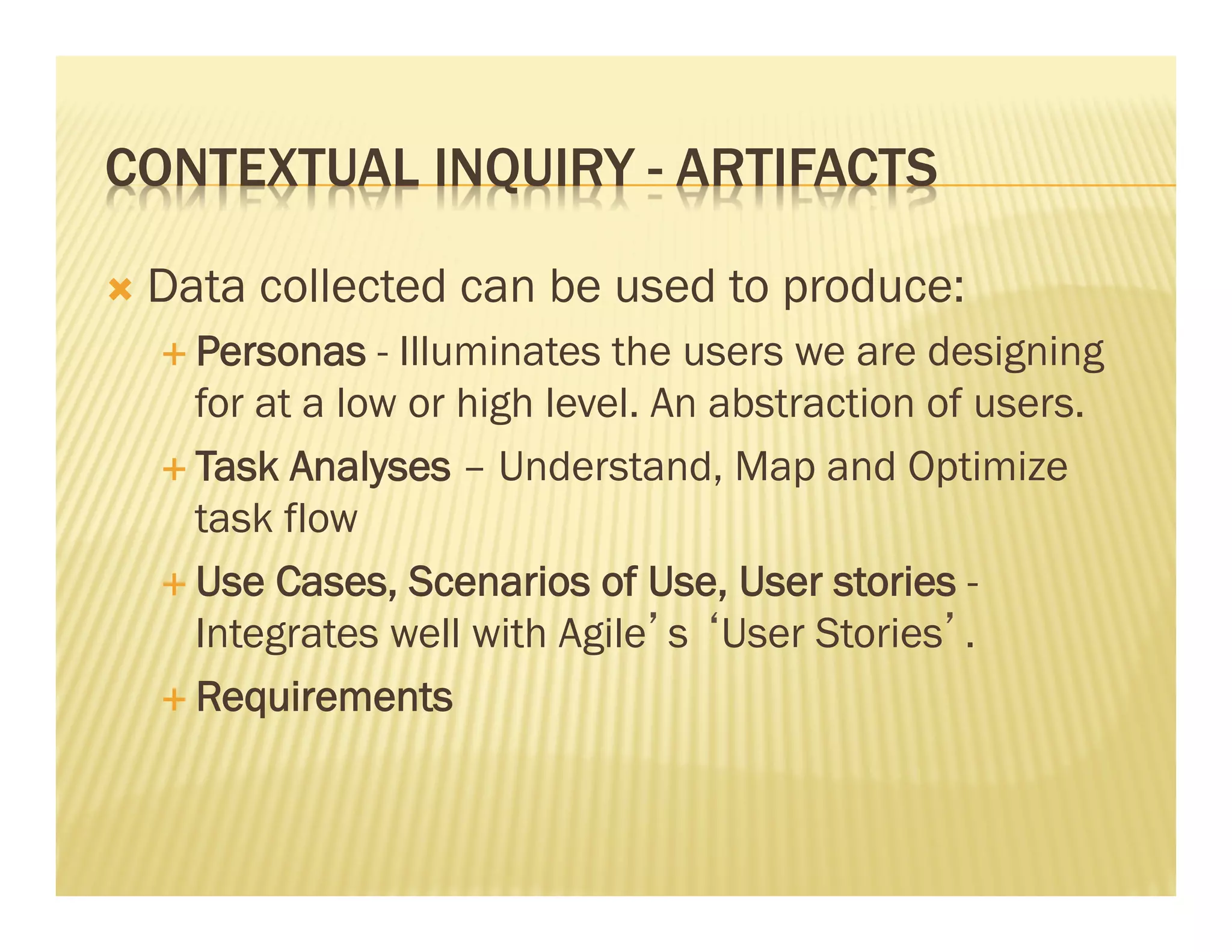 CONTEXTUAL INQUIRY - ARTIFACTS 
Ò Data collected can be used to produce: 
É Personas - Illuminates the users we are designing 
for at a low or high level. An abstraction of users. 
É Task Analyses – Understand, Map and Optimize 
task flow 
É Use Cases, Scenarios of Use, User stories - 
Integrates well with Agile’s ‘User Stories’. 
É Requirements 
 