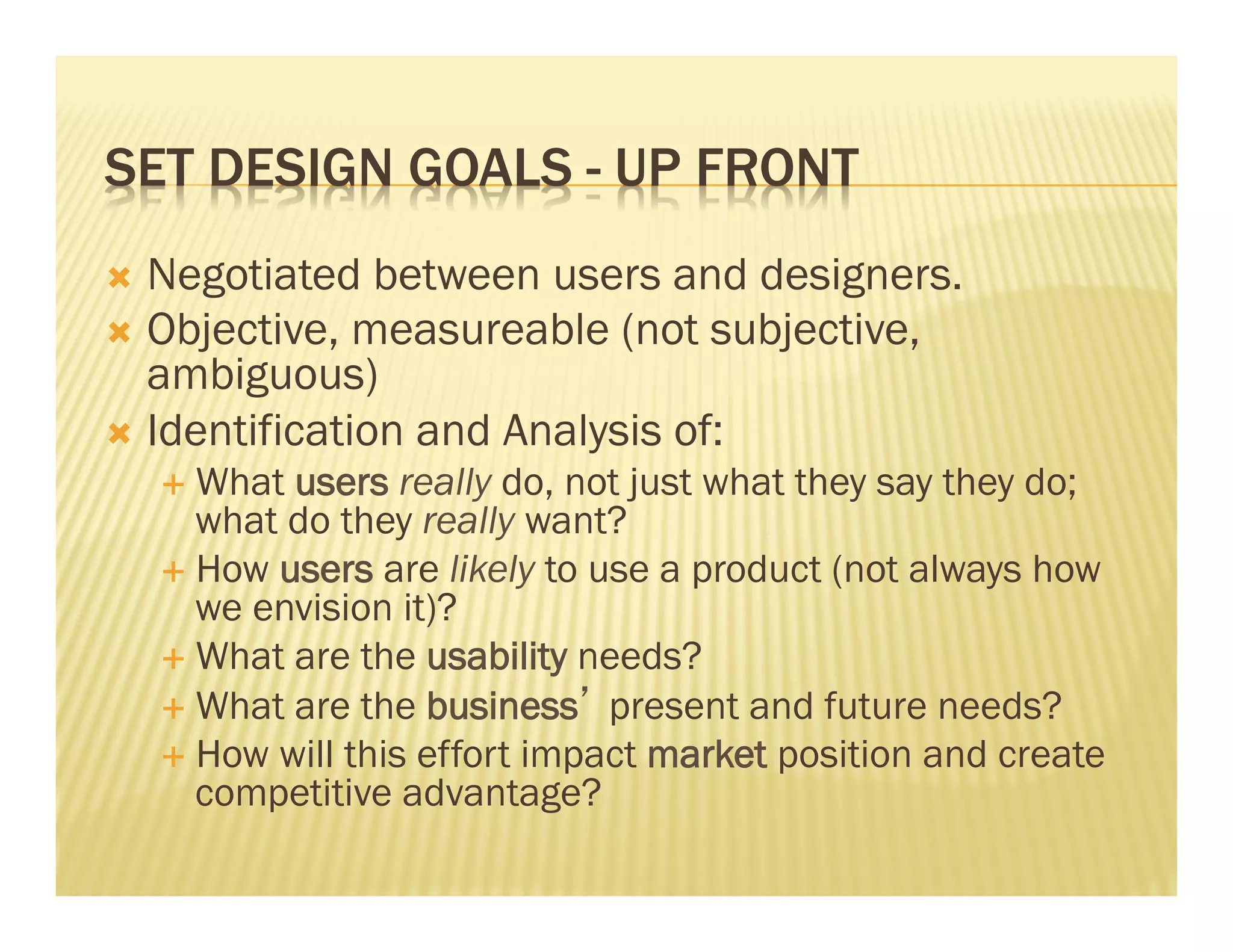 SET DESIGN GOALS - UP FRONT 
Ò Negotiated between users and designers. 
Ò Objective, measureable (not subjective, 
ambiguous) 
Ò Identification and Analysis of: 
É What users really do, not just what they say they do; 
what do they really want? 
É How users are likely to use a product (not always how 
we envision it)? 
É What are the usability needs? 
É What are the business’ present and future needs? 
É How will this effort impact market position and create 
competitive advantage? 
 