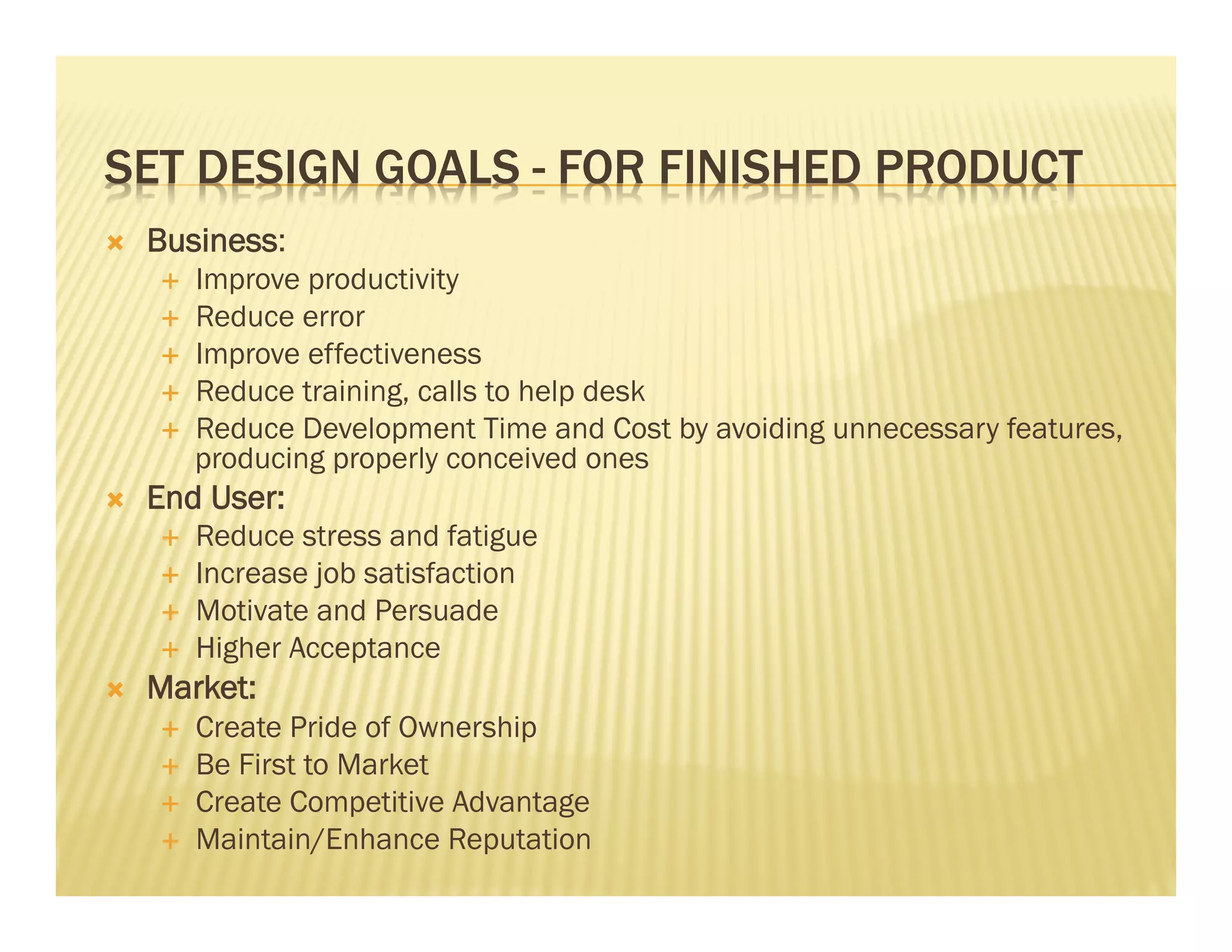 SET DESIGN GOALS - FOR FINISHED PRODUCT 
Ò Business: 
É Improve productivity 
É Reduce error 
É Improve effectiveness 
É Reduce training, calls to help desk 
É Reduce Development Time and Cost by avoiding unnecessary features, 
producing properly conceived ones 
Ò End User: 
É Reduce stress and fatigue 
É Increase job satisfaction 
É Motivate and Persuade 
É Higher Acceptance 
Ò Market: 
É Create Pride of Ownership 
É Be First to Market 
É Create Competitive Advantage 
É Maintain/Enhance Reputation 
 
