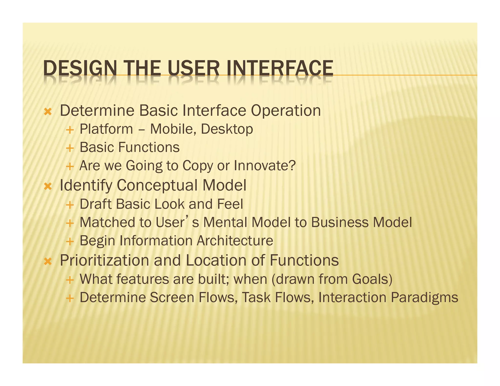 DESIGN THE USER INTERFACE 
Ò Determine Basic Interface Operation 
É Platform – Mobile, Desktop 
É Basic Functions 
É Are we Going to Copy or Innovate? 
Ò Identify Conceptual Model 
É Draft Basic Look and Feel 
É Matched to User’s Mental Model to Business Model 
É Begin Information Architecture 
Ò Prioritization and Location of Functions 
É What features are built; when (drawn from Goals) 
É Determine Screen Flows, Task Flows, Interaction Paradigms 
 