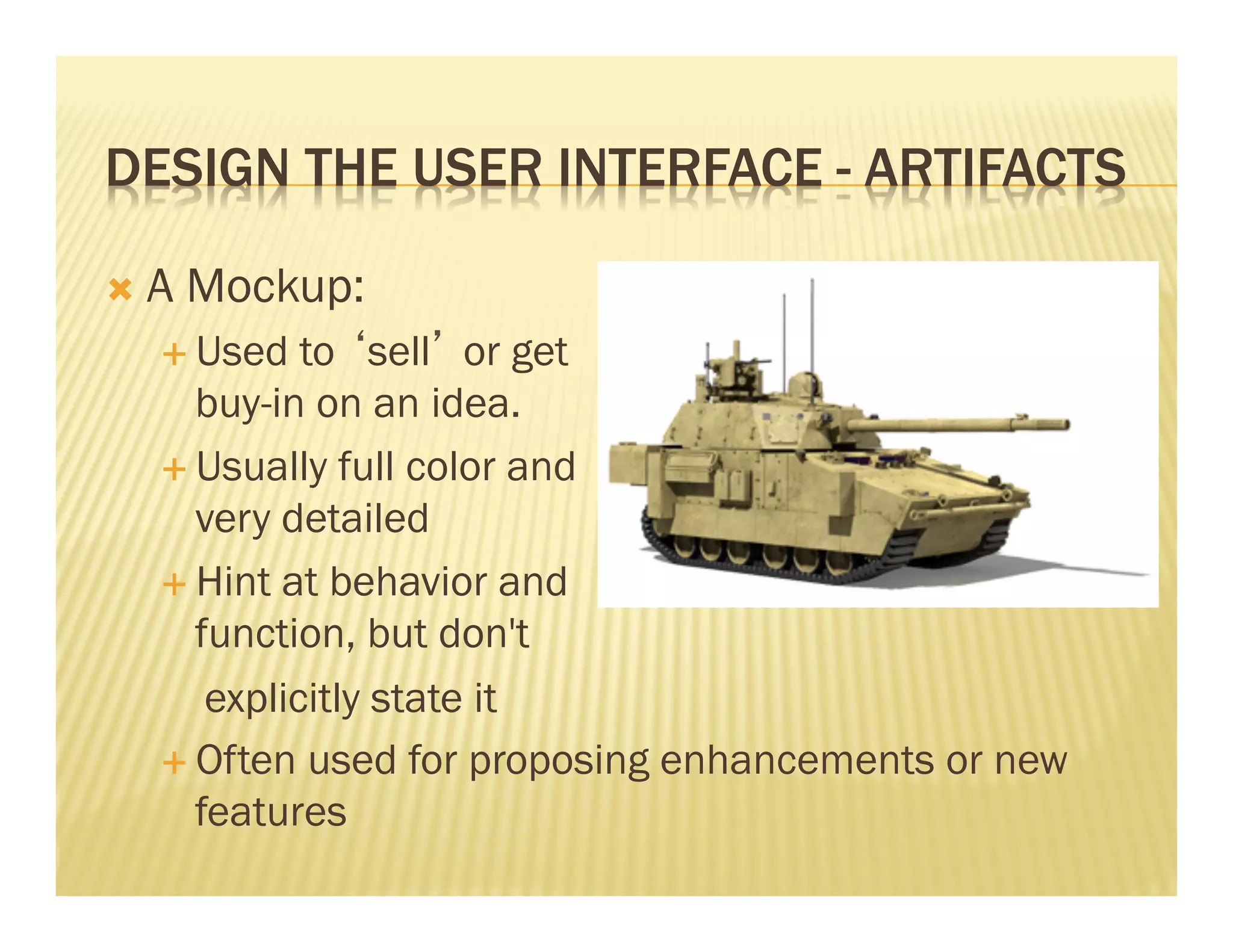 DESIGN THE USER INTERFACE - ARTIFACTS 
Ò A Mockup: 
É Used to ‘sell’ or get 
buy-in on an idea. 
É Usually full color and 
very detailed 
É Hint at behavior and 
function, but don't 
explicitly state it 
É Often used for proposing enhancements or new 
features 
 