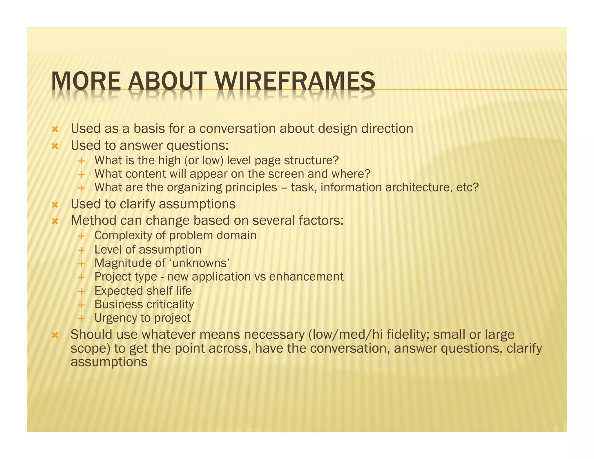 MORE ABOUT WIREFRAMES 
Ò Used as a basis for a conversation about design direction 
Ò Used to answer questions: 
É What is the high (or low) level page structure? 
É What content will appear on the screen and where? 
É What are the organizing principles – task, information architecture, etc? 
Ò Used to clarify assumptions 
Ò Method can change based on several factors: 
É Complexity of problem domain 
É Level of assumption 
É Magnitude of ‘unknowns’ 
É Project type - new application vs enhancement 
É Expected shelf life 
É Business criticality 
É Urgency to project 
Ò Should use whatever means necessary (low/med/hi fidelity; small or large 
scope) to get the point across, have the conversation, answer questions, clarify 
assumptions 
 
