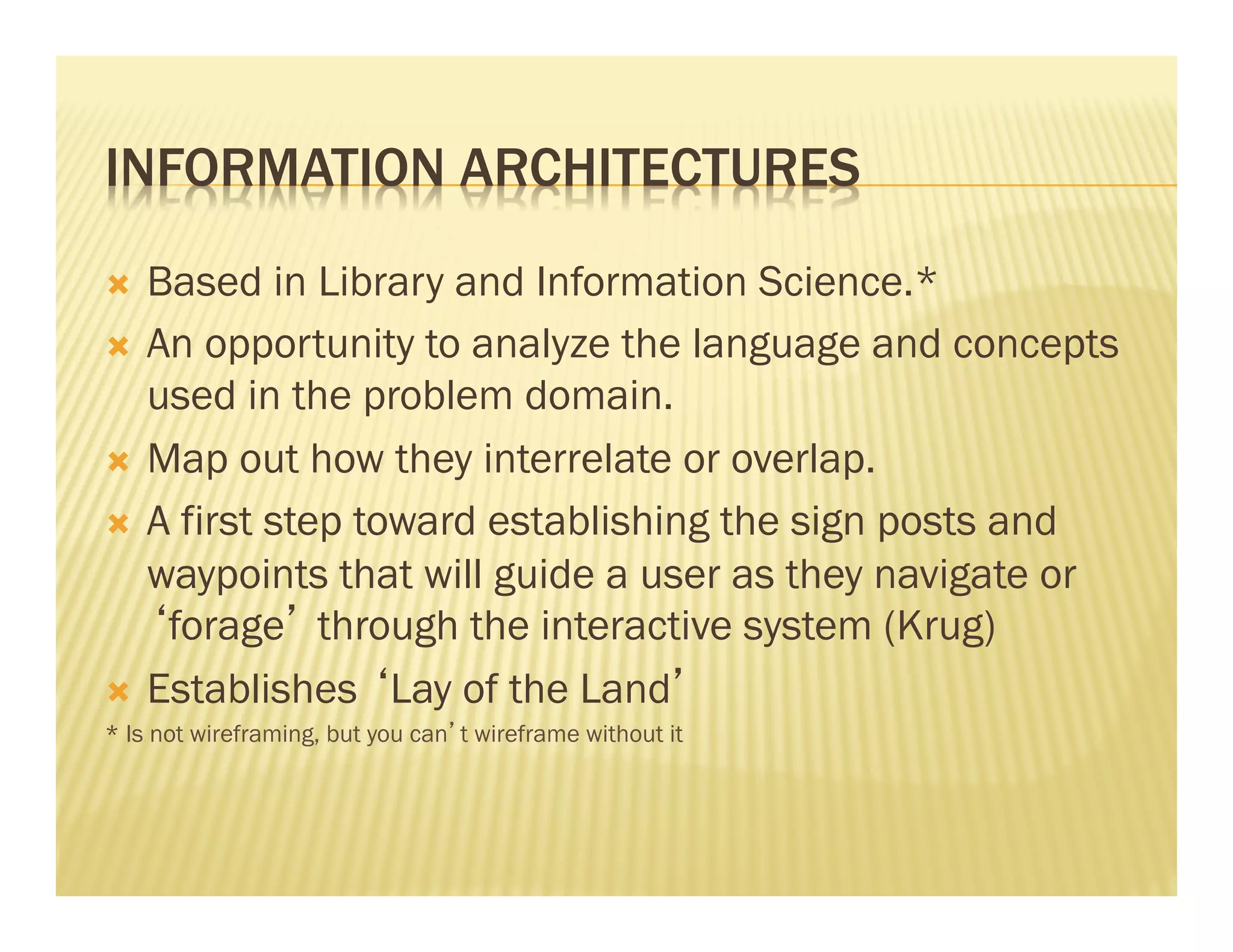 INFORMATION ARCHITECTURES 
Ò Based in Library and Information Science.* 
Ò An opportunity to analyze the language and concepts 
used in the problem domain. 
Ò Map out how they interrelate or overlap. 
Ò A first step toward establishing the sign posts and 
waypoints that will guide a user as they navigate or 
‘forage’ through the interactive system (Krug) 
Ò Establishes ‘Lay of the Land’ 
* Is not wireframing, but you can’t wireframe without it 
 