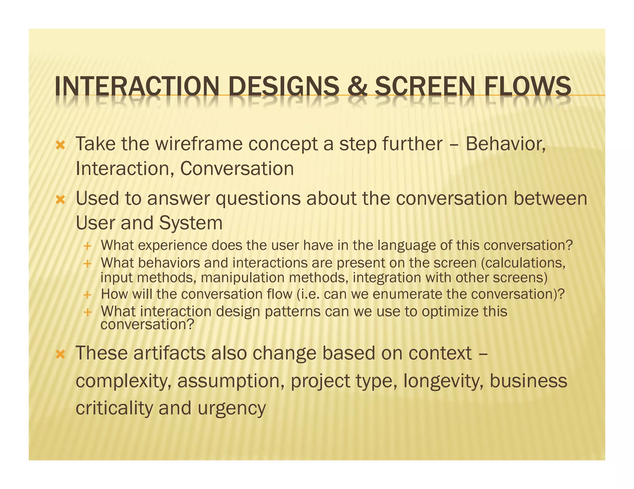 INTERACTION DESIGNS & SCREEN FLOWS 
Ò Take the wireframe concept a step further – Behavior, 
Interaction, Conversation 
Ò Used to answer questions about the conversation between 
User and System 
É What experience does the user have in the language of this conversation? 
É What behaviors and interactions are present on the screen (calculations, 
input methods, manipulation methods, integration with other screens) 
É How will the conversation flow (i.e. can we enumerate the conversation)? 
É What interaction design patterns can we use to optimize this 
conversation? 
Ò These artifacts also change based on context – 
complexity, assumption, project type, longevity, business 
criticality and urgency 
 