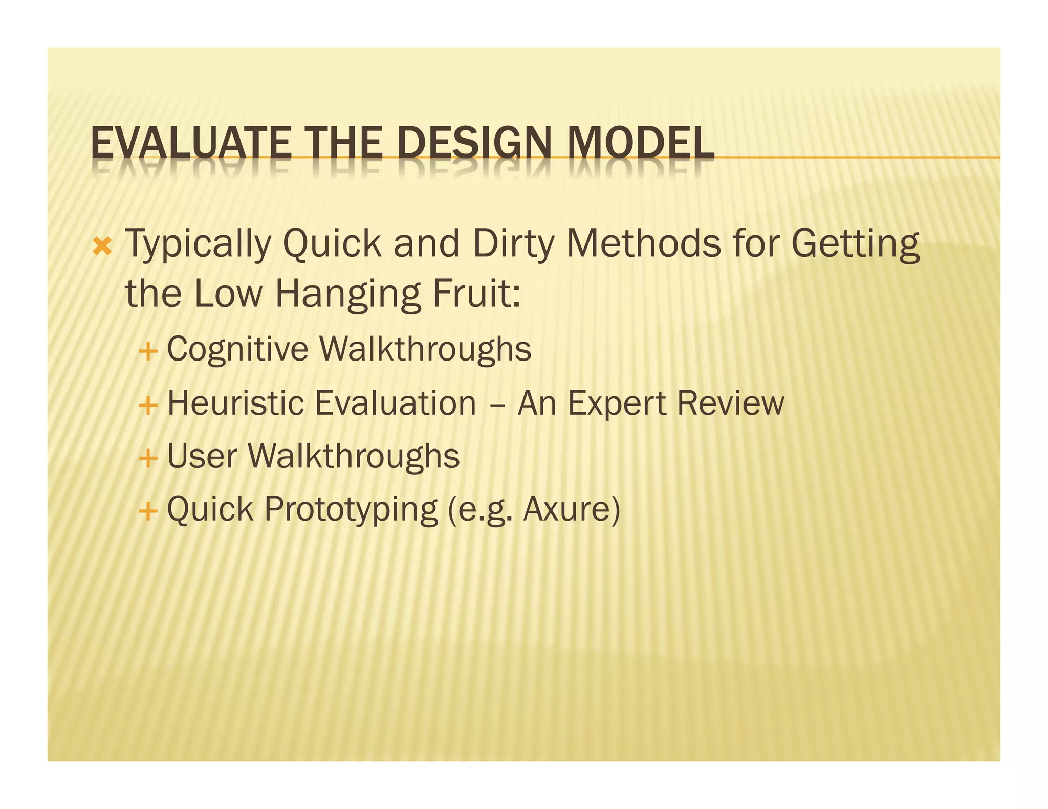EVALUATE THE DESIGN MODEL 
Ò Typically Quick and Dirty Methods for Getting 
the Low Hanging Fruit: 
É Cognitive Walkthroughs 
É Heuristic Evaluation – An Expert Review 
É User Walkthroughs 
É Quick Prototyping (e.g. Axure) 
 