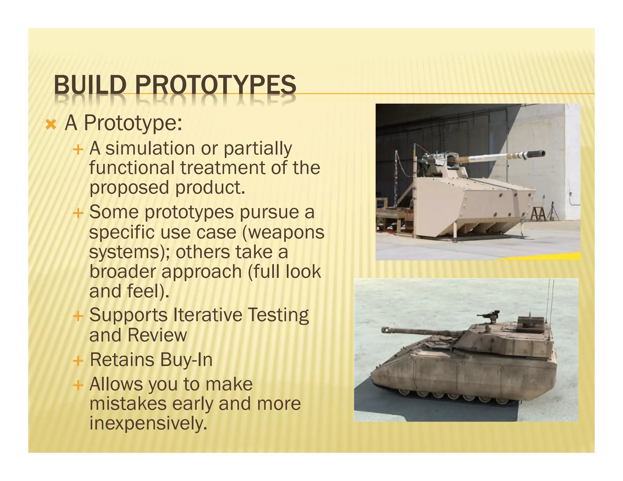 BUILD PROTOTYPES 
Ò A Prototype: 
É A simulation or partially 
functional treatment of the 
proposed product. 
É Some prototypes pursue a 
specific use case (weapons 
systems); others take a 
broader approach (full look 
and feel). 
É Supports Iterative Testing 
and Review 
É Retains Buy-In 
É Allows you to make 
mistakes early and more 
inexpensively. 
 