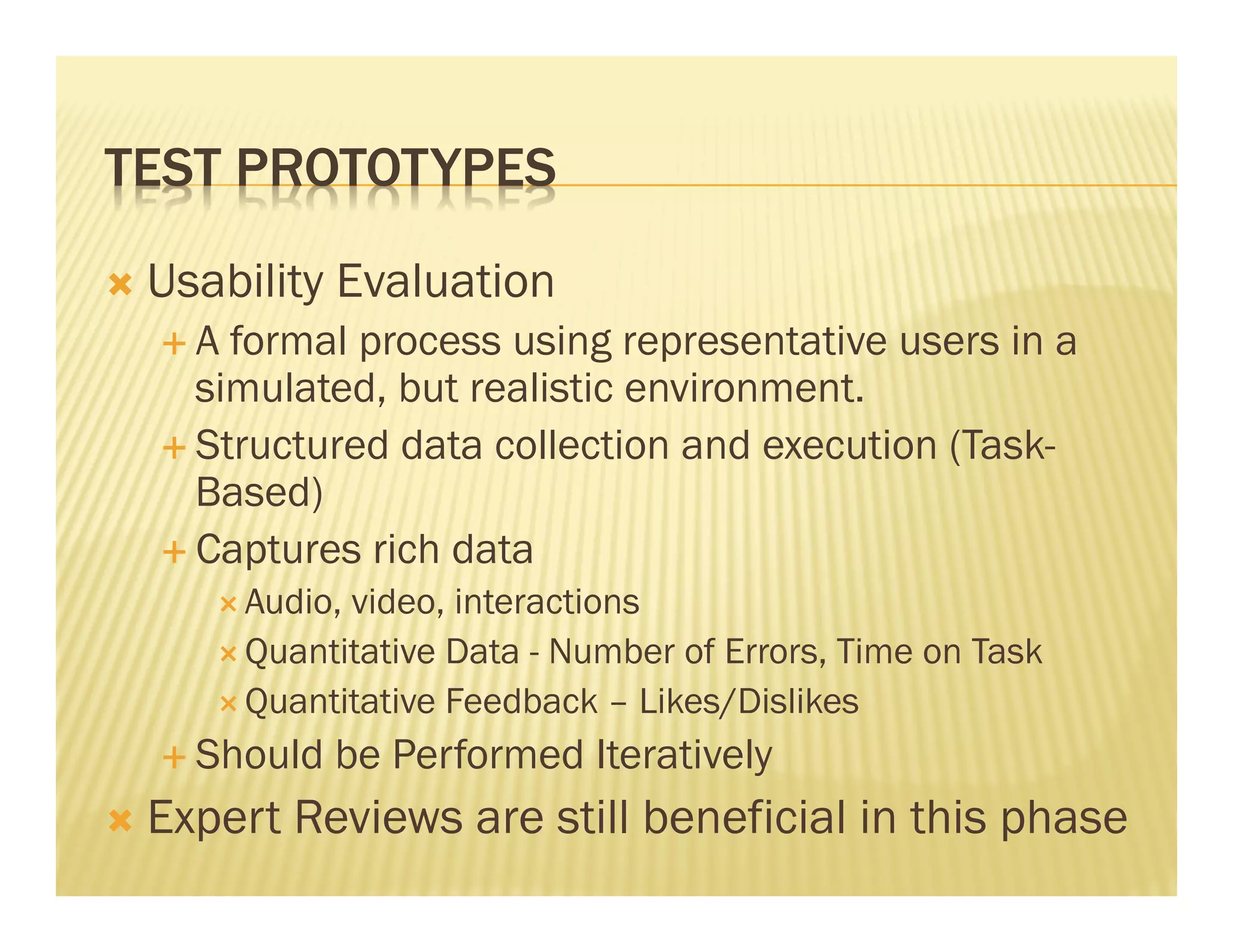 TEST PROTOTYPES 
Ò Usability Evaluation 
É A formal process using representative users in a 
simulated, but realistic environment. 
É Structured data collection and execution (Task- 
Based) 
É Captures rich data 
Ð Audio, video, interactions 
Ð Quantitative Data - Number of Errors, Time on Task 
Ð Quantitative Feedback – Likes/Dislikes 
É Should be Performed Iteratively 
Ò Expert Reviews are still beneficial in this phase 
 