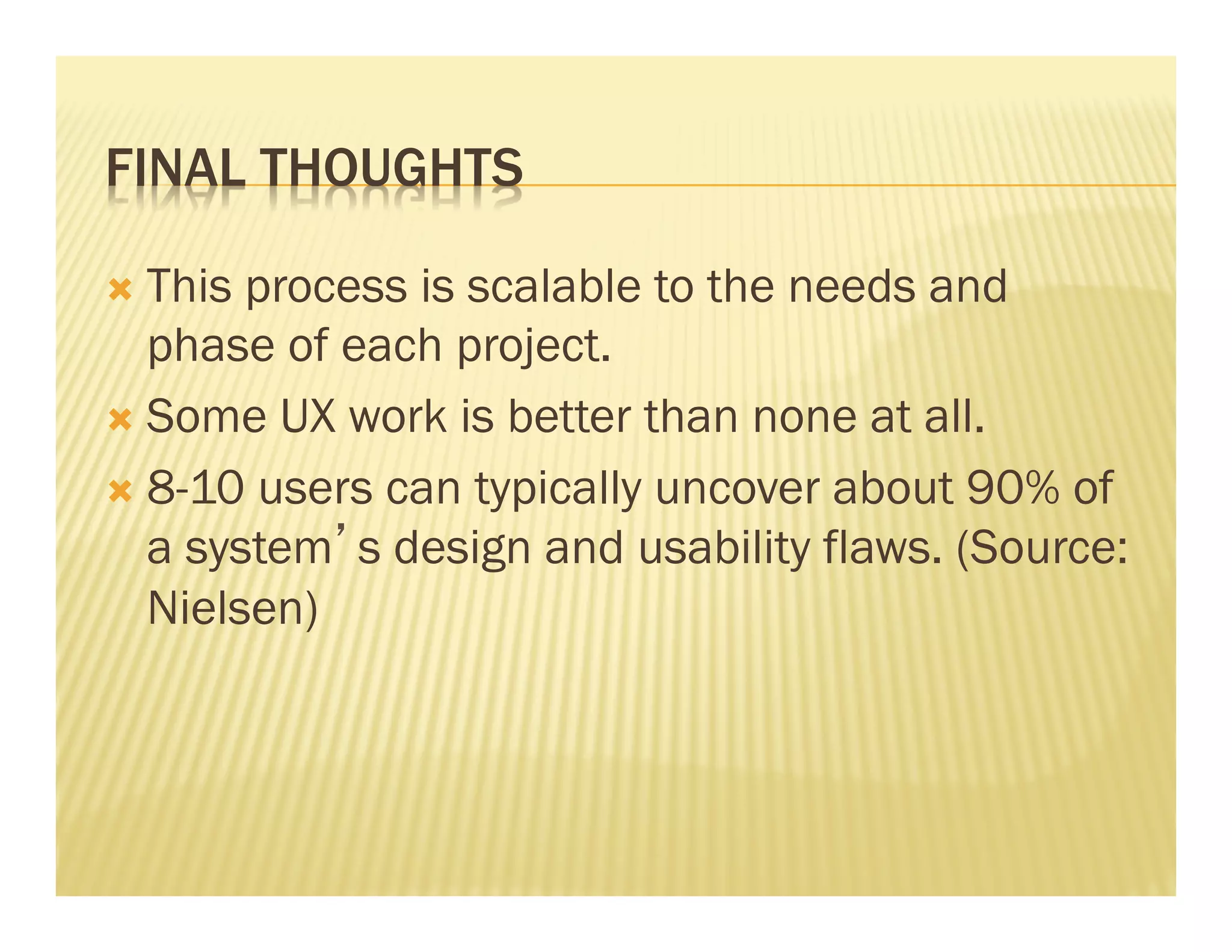 FINAL THOUGHTS 
Ò This process is scalable to the needs and 
phase of each project. 
Ò Some UX work is better than none at all. 
Ò 8-10 users can typically uncover about 90% of 
a system’s design and usability flaws. (Source: 
Nielsen) 
