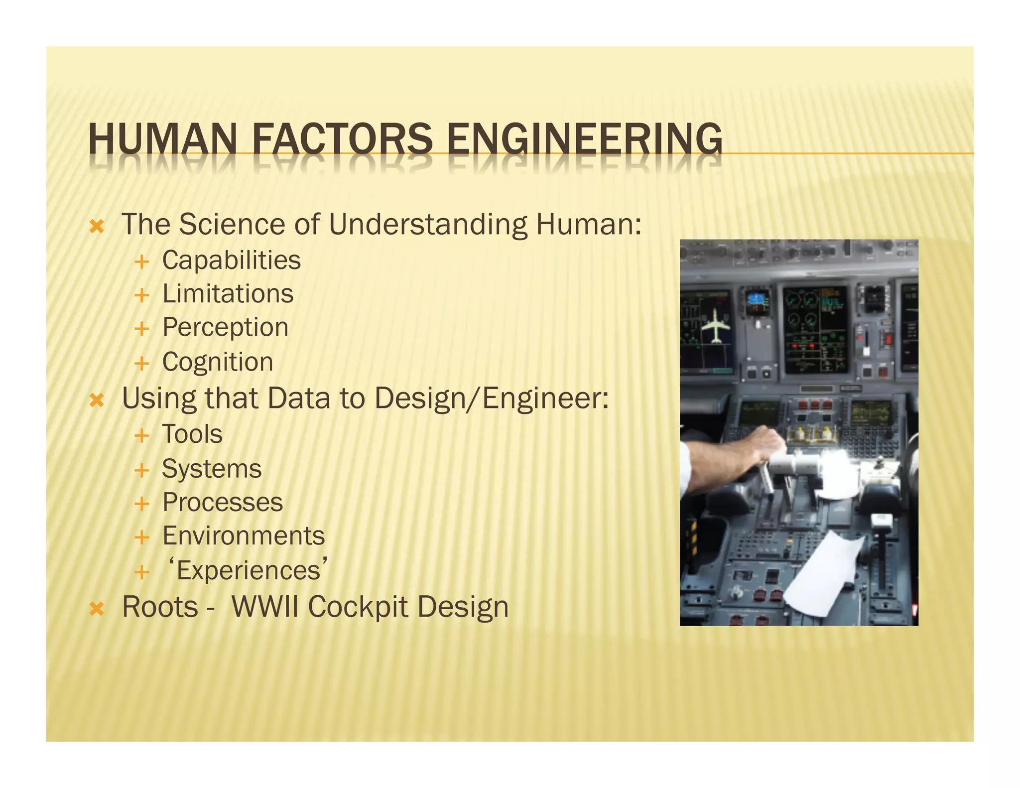 HUMAN FACTORS ENGINEERING 
Ò The Science of Understanding Human: 
É Capabilities 
É Limitations 
É Perception 
É Cognition 
Ò Using that Data to Design/Engineer: 
É Tools 
É Systems 
É Processes 
É Environments 
É ‘Experiences’ 
Ò Roots - WWII Cockpit Design 
 