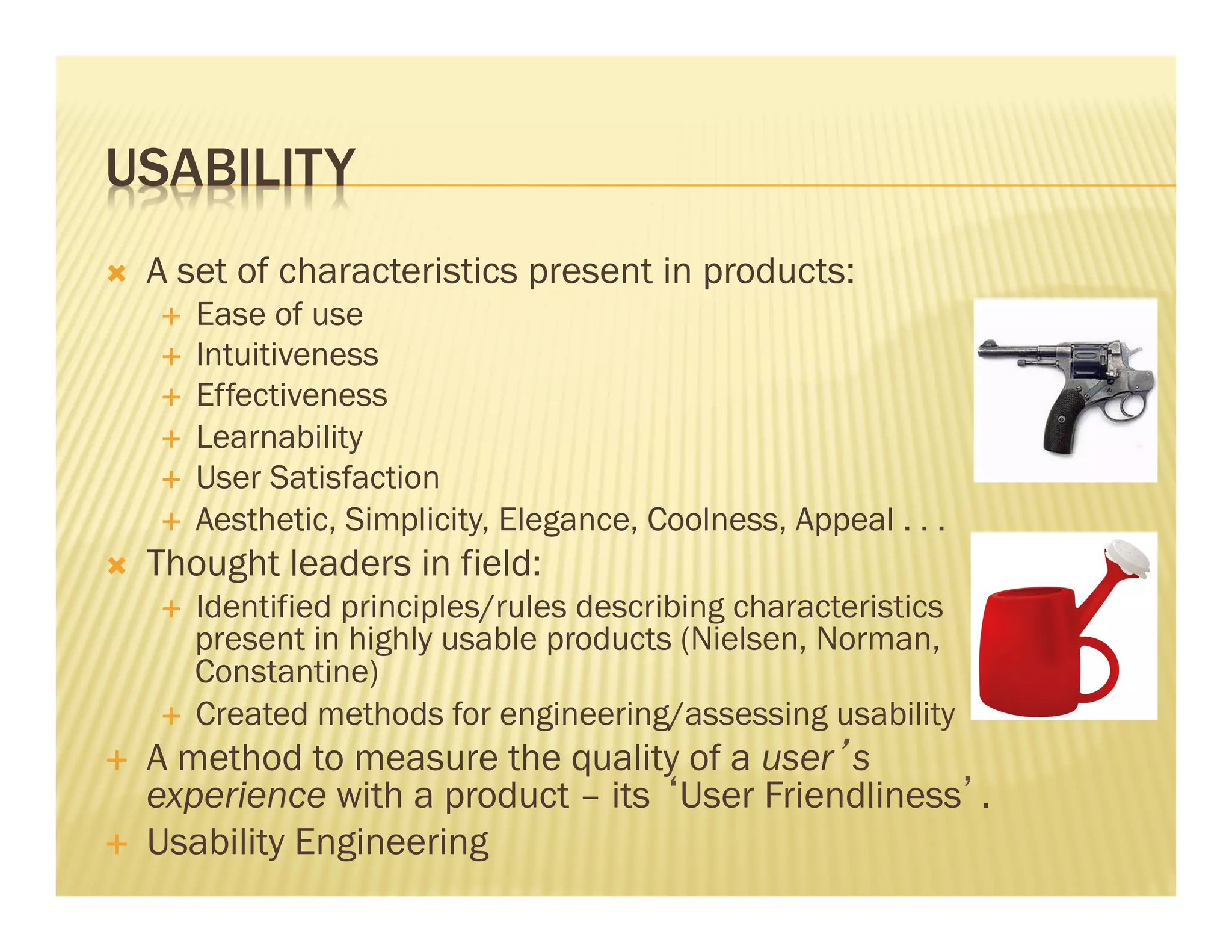 USABILITY 
Ò A set of characteristics present in products: 
É Ease of use 
É Intuitiveness 
É Effectiveness 
É Learnability 
É User Satisfaction 
É Aesthetic, Simplicity, Elegance, Coolness, Appeal . . . 
Ò Thought leaders in field: 
É Identified principles/rules describing characteristics 
present in highly usable products (Nielsen, Norman, 
Constantine) 
É Created methods for engineering/assessing usability 
É A method to measure the quality of a user’s 
experience with a product – its ‘User Friendliness’. 
É Usability Engineering 
 