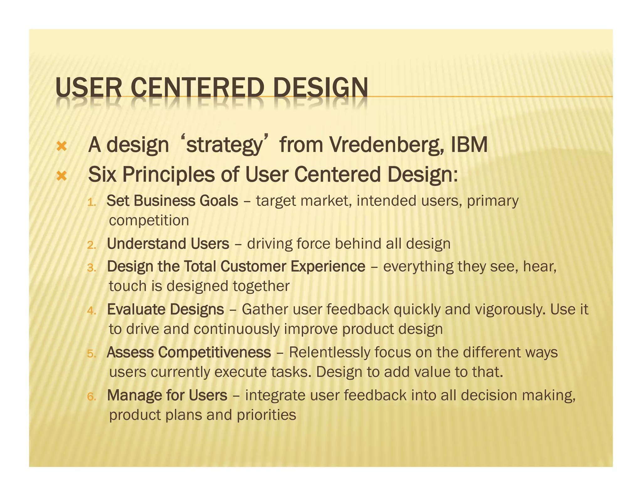 USER CENTERED DESIGN 
Ò A design ‘strategy’ from Vredenberg, IBM 
Ò Six Principles of User Centered Design: 
1. Set Business Goals – target market, intended users, primary 
competition 
2. Understand Users – driving force behind all design 
3. Design the Total Customer Experience – everything they see, hear, 
touch is designed together 
4. Evaluate Designs – Gather user feedback quickly and vigorously. Use it 
to drive and continuously improve product design 
5. Assess Competitiveness – Relentlessly focus on the different ways 
users currently execute tasks. Design to add value to that. 
6. Manage for Users – integrate user feedback into all decision making, 
product plans and priorities 
 