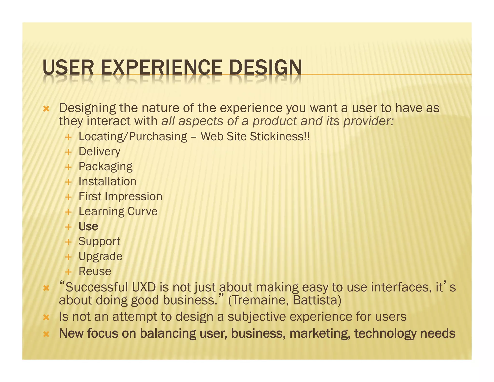 USER EXPERIENCE DESIGN 
Ò Designing the nature of the experience you want a user to have as 
they interact with all aspects of a product and its provider: 
É Locating/Purchasing – Web Site Stickiness!! 
É Delivery 
É Packaging 
É Installation 
É First Impression 
É Learning Curve 
É Use 
É Support 
É Upgrade 
É Reuse 
Ò “Successful UXD is not just about making easy to use interfaces, it’s 
about doing good business.” (Tremaine, Battista) 
Ò Is not an attempt to design a subjective experience for users 
Ò New focus on balancing user, business, marketing, technology needs 
 