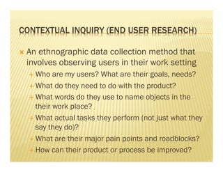 CONTEXTUAL INQUIRY (END USER RESEARCH) 
Ò An ethnographic data collection method that 
involves observing users in their work setting 
É Who are my users? What are their goals, needs? 
É What do they need to do with the product? 
É What words do they use to name objects in the 
their work place? 
É What actual tasks they perform (not just what they 
say they do)? 
É What are their major pain points and roadblocks? 
É How can their product or process be improved? 
 