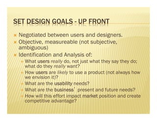 SET DESIGN GOALS - UP FRONT 
Ò Negotiated between users and designers. 
Ò Objective, measureable (not subjective, 
ambiguous) 
Ò Identification and Analysis of: 
É What users really do, not just what they say they do; 
what do they really want? 
É How users are likely to use a product (not always how 
we envision it)? 
É What are the usability needs? 
É What are the business’ present and future needs? 
É How will this effort impact market position and create 
competitive advantage? 
 