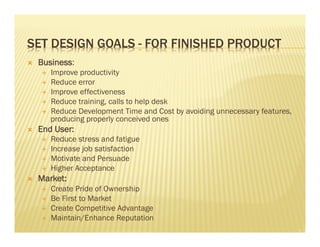 SET DESIGN GOALS - FOR FINISHED PRODUCT 
Ò Business: 
É Improve productivity 
É Reduce error 
É Improve effectiveness 
É Reduce training, calls to help desk 
É Reduce Development Time and Cost by avoiding unnecessary features, 
producing properly conceived ones 
Ò End User: 
É Reduce stress and fatigue 
É Increase job satisfaction 
É Motivate and Persuade 
É Higher Acceptance 
Ò Market: 
É Create Pride of Ownership 
É Be First to Market 
É Create Competitive Advantage 
É Maintain/Enhance Reputation 
 