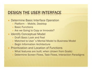DESIGN THE USER INTERFACE 
Ò Determine Basic Interface Operation 
É Platform – Mobile, Desktop 
É Basic Functions 
É Are we Going to Copy or Innovate? 
Ò Identify Conceptual Model 
É Draft Basic Look and Feel 
É Matched to User’s Mental Model to Business Model 
É Begin Information Architecture 
Ò Prioritization and Location of Functions 
É What features are built; when (drawn from Goals) 
É Determine Screen Flows, Task Flows, Interaction Paradigms 
 