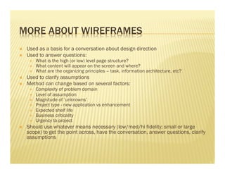 MORE ABOUT WIREFRAMES 
Ò Used as a basis for a conversation about design direction 
Ò Used to answer questions: 
É What is the high (or low) level page structure? 
É What content will appear on the screen and where? 
É What are the organizing principles – task, information architecture, etc? 
Ò Used to clarify assumptions 
Ò Method can change based on several factors: 
É Complexity of problem domain 
É Level of assumption 
É Magnitude of ‘unknowns’ 
É Project type - new application vs enhancement 
É Expected shelf life 
É Business criticality 
É Urgency to project 
Ò Should use whatever means necessary (low/med/hi fidelity; small or large 
scope) to get the point across, have the conversation, answer questions, clarify 
assumptions 
 