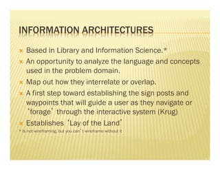 INFORMATION ARCHITECTURES 
Ò Based in Library and Information Science.* 
Ò An opportunity to analyze the language and concepts 
used in the problem domain. 
Ò Map out how they interrelate or overlap. 
Ò A first step toward establishing the sign posts and 
waypoints that will guide a user as they navigate or 
‘forage’ through the interactive system (Krug) 
Ò Establishes ‘Lay of the Land’ 
* Is not wireframing, but you can’t wireframe without it 
 