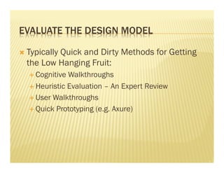 EVALUATE THE DESIGN MODEL 
Ò Typically Quick and Dirty Methods for Getting 
the Low Hanging Fruit: 
É Cognitive Walkthroughs 
É Heuristic Evaluation – An Expert Review 
É User Walkthroughs 
É Quick Prototyping (e.g. Axure) 
 