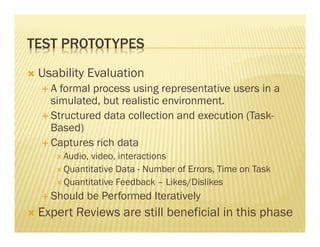TEST PROTOTYPES 
Ò Usability Evaluation 
É A formal process using representative users in a 
simulated, but realistic environment. 
É Structured data collection and execution (Task- 
Based) 
É Captures rich data 
Ð Audio, video, interactions 
Ð Quantitative Data - Number of Errors, Time on Task 
Ð Quantitative Feedback – Likes/Dislikes 
É Should be Performed Iteratively 
Ò Expert Reviews are still beneficial in this phase 
 