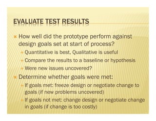 EVALUATE TEST RESULTS 
Ò How well did the prototype perform against 
design goals set at start of process? 
É Quantitative is best, Qualitative is useful 
É Compare the results to a baseline or hypothesis 
É Were new issues uncovered? 
Ò Determine whether goals were met: 
É If goals met: freeze design or negotiate change to 
goals (if new problems uncovered) 
É If goals not met: change design or negotiate change 
in goals (if change is too costly) 
 