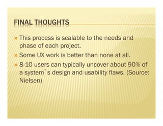 FINAL THOUGHTS 
Ò This process is scalable to the needs and 
phase of each project. 
Ò Some UX work is better than none at all. 
Ò 8-10 users can typically uncover about 90% of 
a system’s design and usability flaws. (Source: 
Nielsen) 
