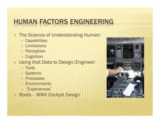 HUMAN FACTORS ENGINEERING 
Ò The Science of Understanding Human: 
É Capabilities 
É Limitations 
É Perception 
É Cognition 
Ò Using that Data to Design/Engineer: 
É Tools 
É Systems 
É Processes 
É Environments 
É ‘Experiences’ 
Ò Roots - WWII Cockpit Design 
 