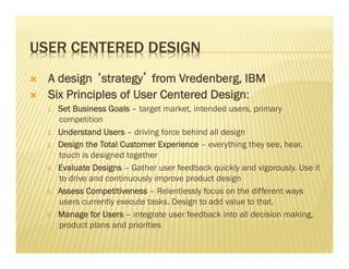 USER CENTERED DESIGN 
Ò A design ‘strategy’ from Vredenberg, IBM 
Ò Six Principles of User Centered Design: 
1. Set Business Goals – target market, intended users, primary 
competition 
2. Understand Users – driving force behind all design 
3. Design the Total Customer Experience – everything they see, hear, 
touch is designed together 
4. Evaluate Designs – Gather user feedback quickly and vigorously. Use it 
to drive and continuously improve product design 
5. Assess Competitiveness – Relentlessly focus on the different ways 
users currently execute tasks. Design to add value to that. 
6. Manage for Users – integrate user feedback into all decision making, 
product plans and priorities 
 