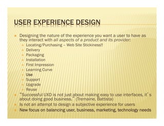 USER EXPERIENCE DESIGN 
Ò Designing the nature of the experience you want a user to have as 
they interact with all aspects of a product and its provider: 
É Locating/Purchasing – Web Site Stickiness!! 
É Delivery 
É Packaging 
É Installation 
É First Impression 
É Learning Curve 
É Use 
É Support 
É Upgrade 
É Reuse 
Ò “Successful UXD is not just about making easy to use interfaces, it’s 
about doing good business.” (Tremaine, Battista) 
Ò Is not an attempt to design a subjective experience for users 
Ò New focus on balancing user, business, marketing, technology needs 
 