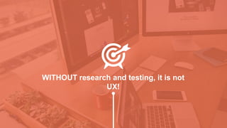 WITHOUT research and testing, it is not
UX!
 