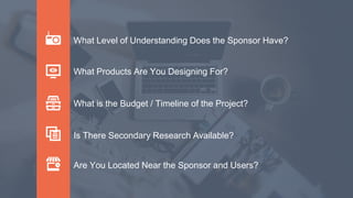What Level of Understanding Does the Sponsor Have?
What is the Budget / Timeline of the Project?
What Products Are You Designing For?
Is There Secondary Research Available?
Are You Located Near the Sponsor and Users?
 