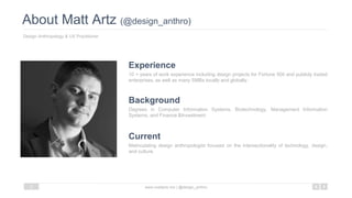 About Matt Artz (@design_anthro)
Design Anthropology & UX Practitioner
www.mattartz.me | @design_anthro3
10 + years of work experience including design projects for Fortune 500 and publicly traded
enterprises, as well as many SMBs locally and globally.
Experience
Degrees in Computer Information Systems, Biotechnology, Management Information
Systems, and Finance &Investment.
Background
Matriculating design anthropologist focused on the intersectionality of technology, design,
and culture.
Current
 