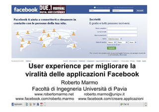 User experience per migliorare la
     viralità delle applicazioni Facebook
                     Roberto Marmo
        Facoltà di Ingegneria Università di Pavia
         www.robertomarmo.net      roberto.marmo@unipv.it
www.facebook.com/roberto.marmo   www.facebook.com/creare.applicazioni
 