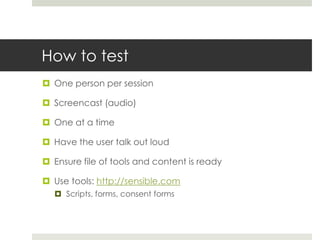 How to testOne person per sessionScreencast (audio) One at a timeHave the user talk out loudEnsure file of tools and content is readyUse tools: http://sensible.comScripts, forms, consent forms