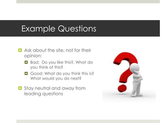Example QuestionsAsk about the site, not for their opinion: Bad:  Do you like this?, What do you think of this?Good: What do you think this is? What would you do next?Stay neutral and away from leading questions    